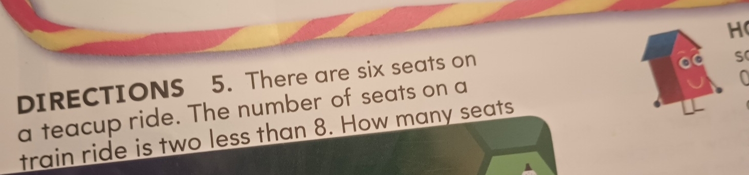 DIRECTIONS 5. There are six seats on 
S 
a teacup ride. The number of seats on a 
train ride is two less than 8. How many seats