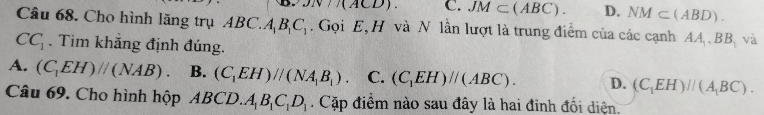 JN/(ACD).
C. JM⊂ (ABC). D. NM⊂ (ABD). 
Câu 68. Cho hình lăng trụ ABC.A B_1C_1. Gọi E, H và N lần lượt là trung điểm của các cạnh AA . BB_1 và
CC_1. Tìm khẳng định đúng.
A. (C_1EH)//(NAB). B. (C_1EH)//(NA_1B_1). C. (C_1EH)//(ABC). (C_1EH)//(A_1BC). 
D.
Câu 69. Cho hình hộp ABCD. A_1B_1C_1D_1. Cặp điểm nào sau đây là hai đỉnh đối diện.