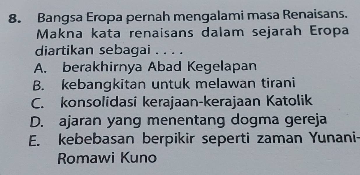 Bangsa Eropa pernah mengalami masa Renaisans.
Makna kata renaisans dalam sejarah Eropa
diartikan sebagai . . . .
A. berakhirnya Abad Kegelapan
B. kebangkitan untuk melawan tirani
C. konsolidasi kerajaan-kerajaan Katolik
D. ajaran yang menentang dogma gereja
E. kebebasan berpikir seperti zaman Yunani-
Romawi Kuno