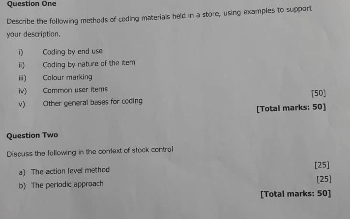 Question One 
Describe the following methods of coding materials held in a store, using examples to support 
your description. 
i) Coding by end use 
ii) Coding by nature of the item 
iii) Colour marking 
iv) Common user items 
v) Other general bases for coding [50] 
[Total marks: 50] 
Question Two 
Discuss the following in the context of stock control 
[25] 
a) The action level method 
b) The periodic approach 
[25] 
[Total marks: 50]