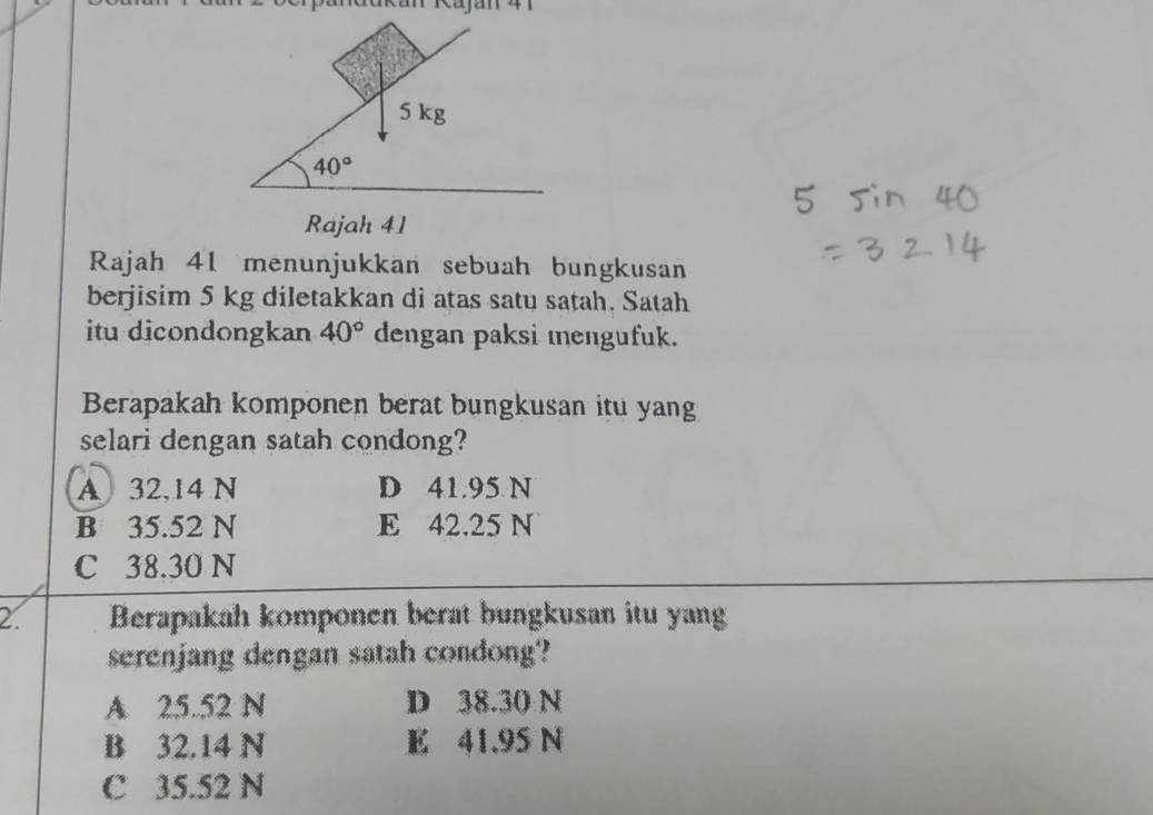 5 kg
40°
Rajah 41
Rajah 41 menunjukkan sebuah bungkusan
berjisim 5 kg diletakkan di atas satu satah. Satah
itu dicondongkan 40° dengan paksi mengufuk.
Berapakah komponen berat bungkusan itu yang
selari dengan satah condong?
A 32,14 N D 41.95 N
B 35.52 N E 42.25 N
C 38.30 N
2. Berapakah komponen berat bungkusan itu yang
serenjang dengan satah condong?
A 25.52 N D 38.30 N
B 32.14 N E 41.95 N
C 35.52 N