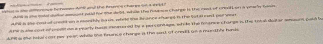 Apão Crsice 2 guie
What is the cifference between APR and the finance charge on a debt?
APR in the total dollar amount paid fr the debt, while the finance charge is the cost of credit on a yearly basis
APR is the cost o credit on a monthly basis, while the fnance charge is the total cost per year
APR is the cost of credit on a yearly basis measured by a percentage, while the finance charge is the total dollar amount paid to
APR is the total cost per year, while the fnance charge is the cost of credit on a monthly basis