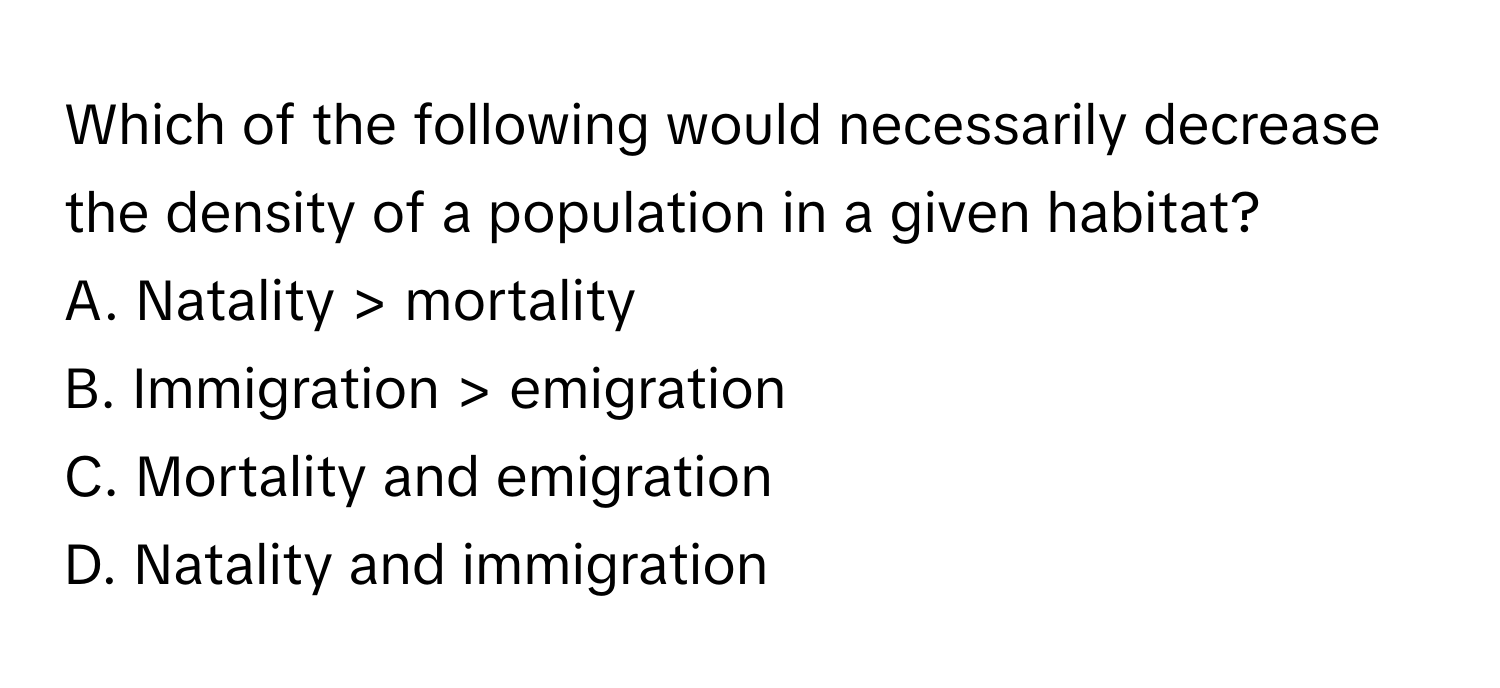 Which of the following would necessarily decrease the density of a population in a given habitat? 

A. Natality > mortality
B. Immigration > emigration
C. Mortality and emigration
D. Natality and immigration