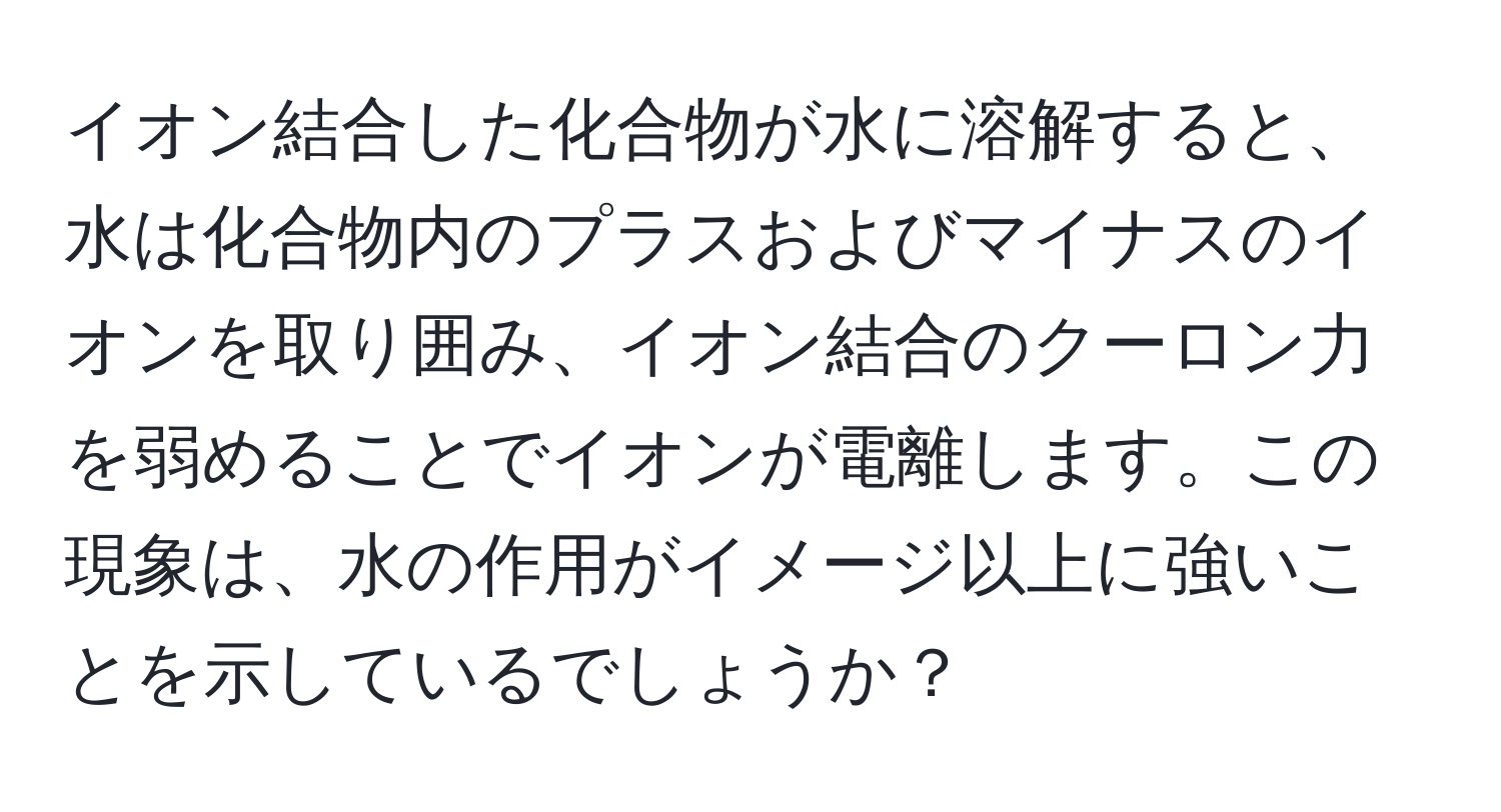イオン結合した化合物が水に溶解すると、水は化合物内のプラスおよびマイナスのイオンを取り囲み、イオン結合のクーロン力を弱めることでイオンが電離します。この現象は、水の作用がイメージ以上に強いことを示しているでしょうか？