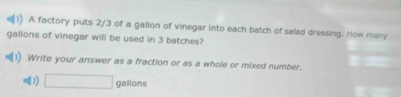 A factory puts 2/3 of a gallon of vinegar into each batch of salad dressing. How many
gallons of vinegar will be used in 3 batches? 
Write your answer as a fraction or as a whole or mixed number. 
D) □ gallons