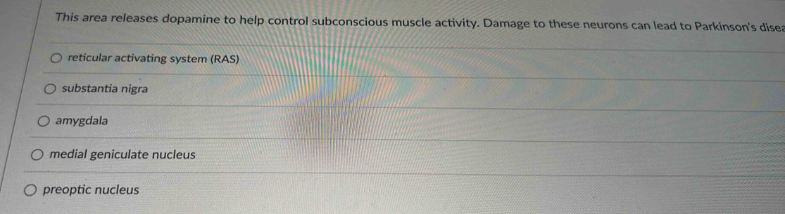 This area releases dopamine to help control subconscious muscle activity. Damage to these neurons can lead to Parkinson's disea
reticular activating system (RAS)
substantia nigra
amygdala
medial geniculate nucleus
preoptic nucleus