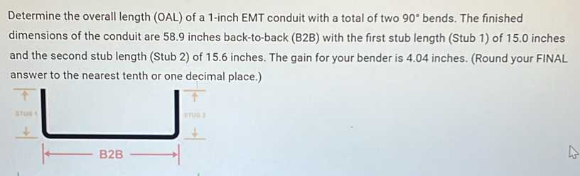 Determine the overall length (OAL) of a 1-inch EMT conduit with a total of two 90° bends. The finished 
dimensions of the conduit are 58.9 inches back-to-back (B2B) with the first stub length (Stub 1) of 15.0 inches
and the second stub length (Stub 2) of 15.6 inches. The gain for your bender is 4.04 inches. (Round your FINAL 
answer to the nearest tenth or one decimal place.)