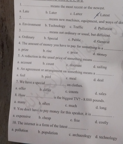 means the most recent or the newest.
a. Late b. Later c. Latter d. Latest
2. _means new machines, equipment, and ways of do
a. Environment b. Technology c. Traffic d. Pollution
3. _means not ordinary or usual, but different.
a. Ordinary b. Special c. Public d. General
4. The amount of money you have to pay for something is a
a. prize b. rise c. price d. money
5. A reduction in the usual price of something means _
a. account b. count c. discount d. sailing
6. An agreement or arrangement on something means a_ ,
a. feel b. peel c. meal d. deal
7. We have a special_ on clothes.
a. offer b. differ c. counts d. sales
8. How _is the biggest TV? - 8.000 pounds.
a. many b. often c. much d. long
9. You don't have to pay money for this speaker, it is .
a. expensive b. cheap c. free _d. costly
_
10. The internet is a form of the latest
.
a. pollution b. population c. archaeology d. technology