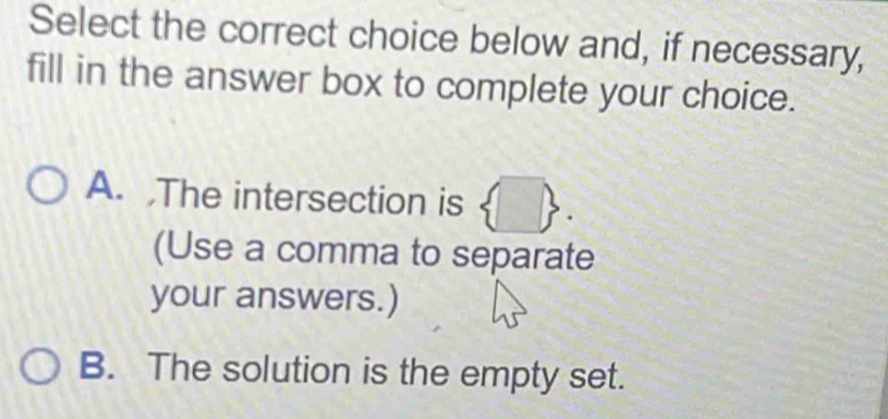 Select the correct choice below and, if necessary,
fill in the answer box to complete your choice.
A. ,The intersection is .
(Use a comma to separate
your answers.)
B. The solution is the empty set.