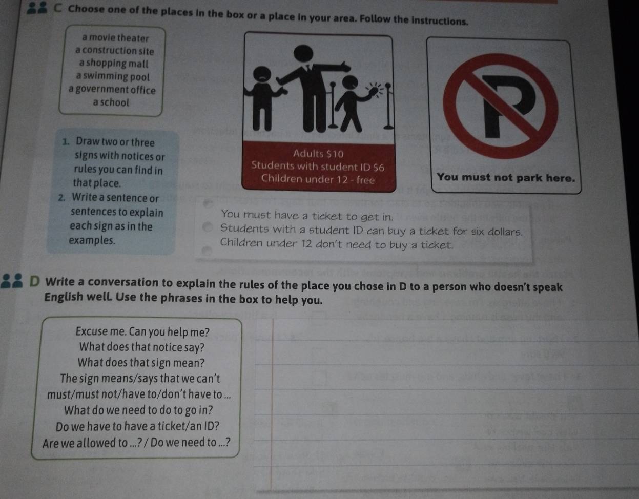 Choose one of the places in the box or a place in your area. Follow the instructions.
a movie theater
a construction site
a shopping mall
a swimming pool
a government office
a school
1. Draw two or three
signs with notices or 
rules you can find in
that place.
2. Write a sentence or
sentences to explain You must have a ticket to get in.
each sign as in the Students with a student ID can buy a ticket for six dollars.
examples. Children under 12 don't need to buy a ticket.
D Write a conversation to explain the rules of the place you chose in D to a person who doesn’t speak
English well. Use the phrases in the box to help you.
Excuse me. Can you help me?
What does that notice say?
What does that sign mean?
The sign means/says that we can’t
must/must not/have to/don’t have to ...
What do we need to do to go in?
Do we have to have a ticket/an ID?
Are we allowed to ...? / Do we need to ...?