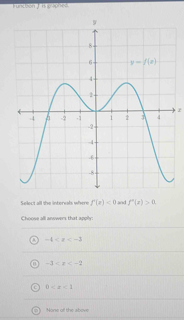 Function f is graphed.
x
Select all the intervals where f'(x)<0</tex> and f''(x)>0.
Choose all answers that apply:
A -4
B -3
0
D None of the above