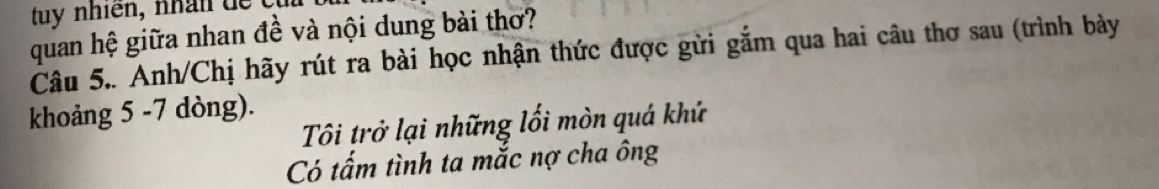 quan hệ giữa nhan đề và nội dung bài thơ? 
Câu 5.. Anh/Chị hãy rút ra bài học nhận thức được gửi gắm qua hai câu thơ sau (trình bày 
khoảng 5 -7 dòng). 
Tôi trở lại những lối mòn quá khứ 
Có tấm tình ta mắc nợ cha ông