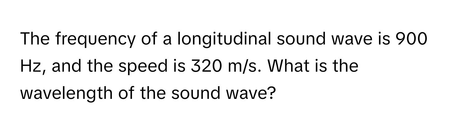 The frequency of a longitudinal sound wave is 900 Hz, and the speed is 320 m/s. What is the wavelength of the sound wave?