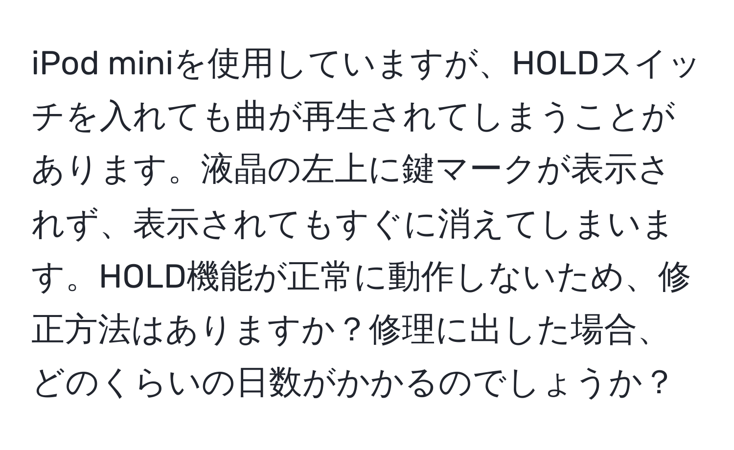 iPod miniを使用していますが、HOLDスイッチを入れても曲が再生されてしまうことがあります。液晶の左上に鍵マークが表示されず、表示されてもすぐに消えてしまいます。HOLD機能が正常に動作しないため、修正方法はありますか？修理に出した場合、どのくらいの日数がかかるのでしょうか？