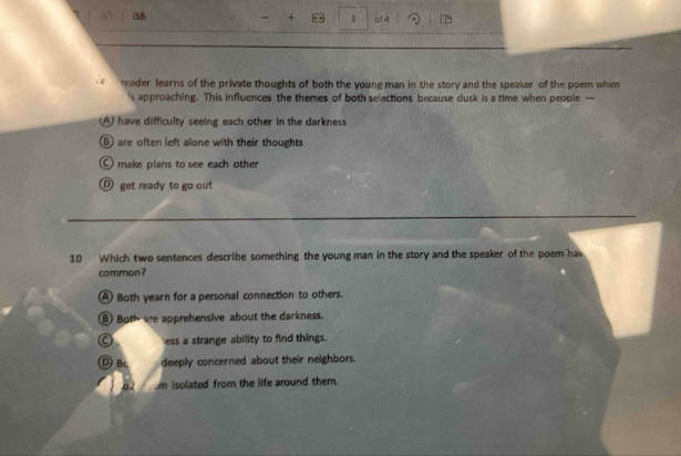 + 3 ot 4
reader learns of the private thoughts of both the young man in the story and the speaker of the poem when
's approaching. This influences the themes of both selections because dusk is a time when people —
A) have difficulty seeing each other in the darkness
B) are often left alone with their thoughts
make plans to see each other
D get ready to go out
10 Which two sentences describe something the young man in the story and the speaker of the poem hav
common?
(A) Both yearn for a personal connection to others.
B) Both are apprehensive about the darkness.
C ess a strange ability to find things.
① B deeply concerned about their neighbors.
02 m isolated from the life around them.