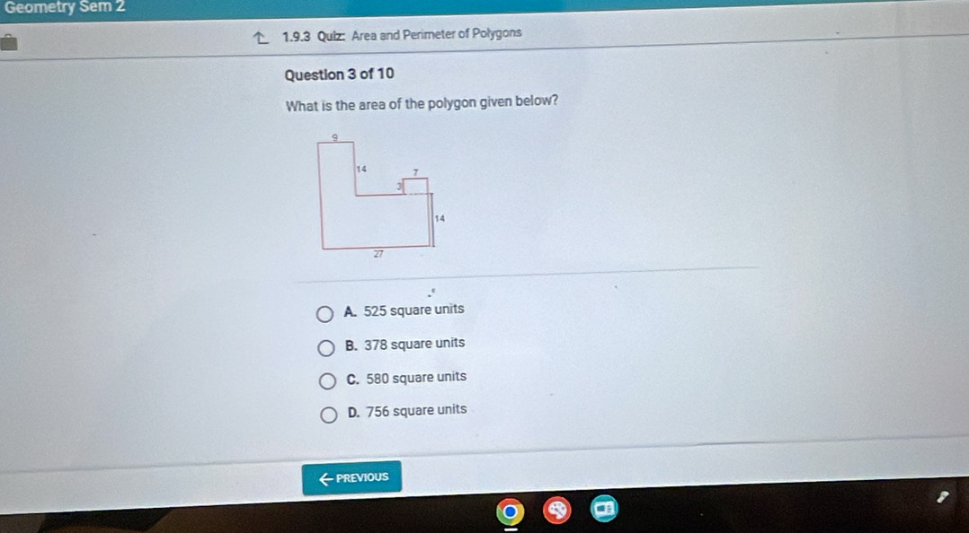 Geometry Sem 2
1.9.3 Quiz: Area and Perimeter of Polygons
Question 3 of 10
What is the area of the polygon given below?
A. 525 square units
B. 378 square units
C. 580 square units
D. 756 square units
← PREviOuS