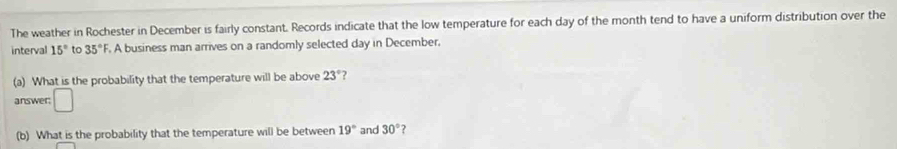 The weather in Rochester in December is fairly constant. Records indicate that the low temperature for each day of the month tend to have a uniform distribution over the 
interval 15° to 35° F. A business man arrives on a randomly selected day in December. 
(a) What is the probability that the temperature will be above 23° 2 
answer; □ 
(b) What is the probability that the temperature will be between 19° and 30° ?