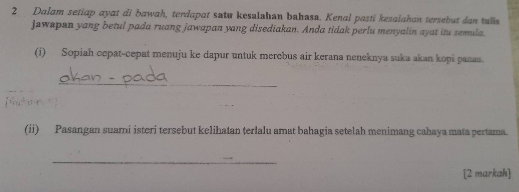 Dalam setiap ayat di bawah, terdapat satu kesalahan bahasa. Kenal pasti kesalahan tersebut dan tulls 
jawapan yang betul pada ruang jawapan yang disediakan. Anda tidak perlu menyalin ayat itu semula. 
(i) Sopiah cepat-cepat menuju ke dapur untuk merebus air kerana neneknya suka akan kopi panas. 
_ 
(ii) Pasangan suami isteri tersebut kelihatan terlalu amat bahagia setelah menimang cahaya mata pertama. 
_ 
[2 markah]