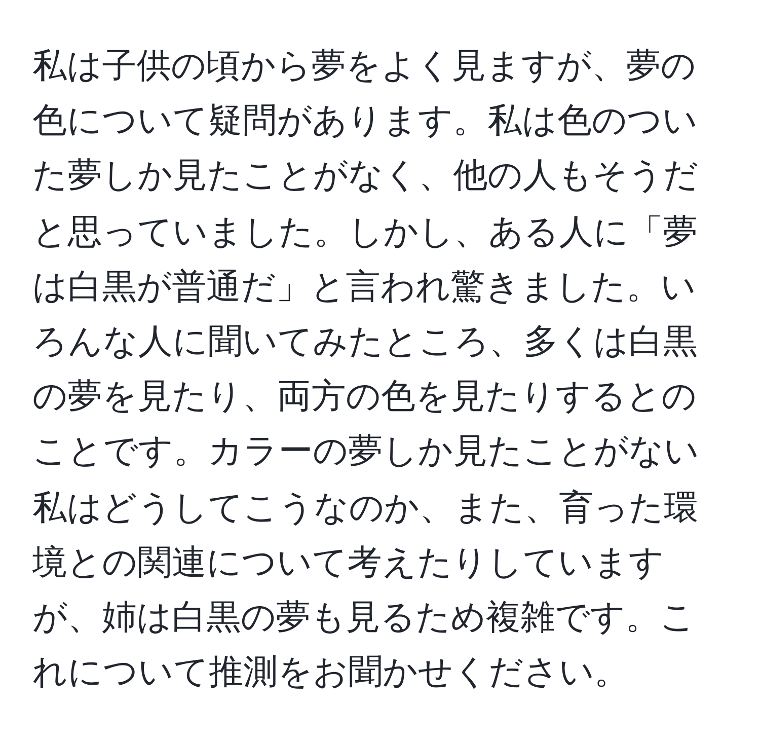 私は子供の頃から夢をよく見ますが、夢の色について疑問があります。私は色のついた夢しか見たことがなく、他の人もそうだと思っていました。しかし、ある人に「夢は白黒が普通だ」と言われ驚きました。いろんな人に聞いてみたところ、多くは白黒の夢を見たり、両方の色を見たりするとのことです。カラーの夢しか見たことがない私はどうしてこうなのか、また、育った環境との関連について考えたりしていますが、姉は白黒の夢も見るため複雑です。これについて推測をお聞かせください。