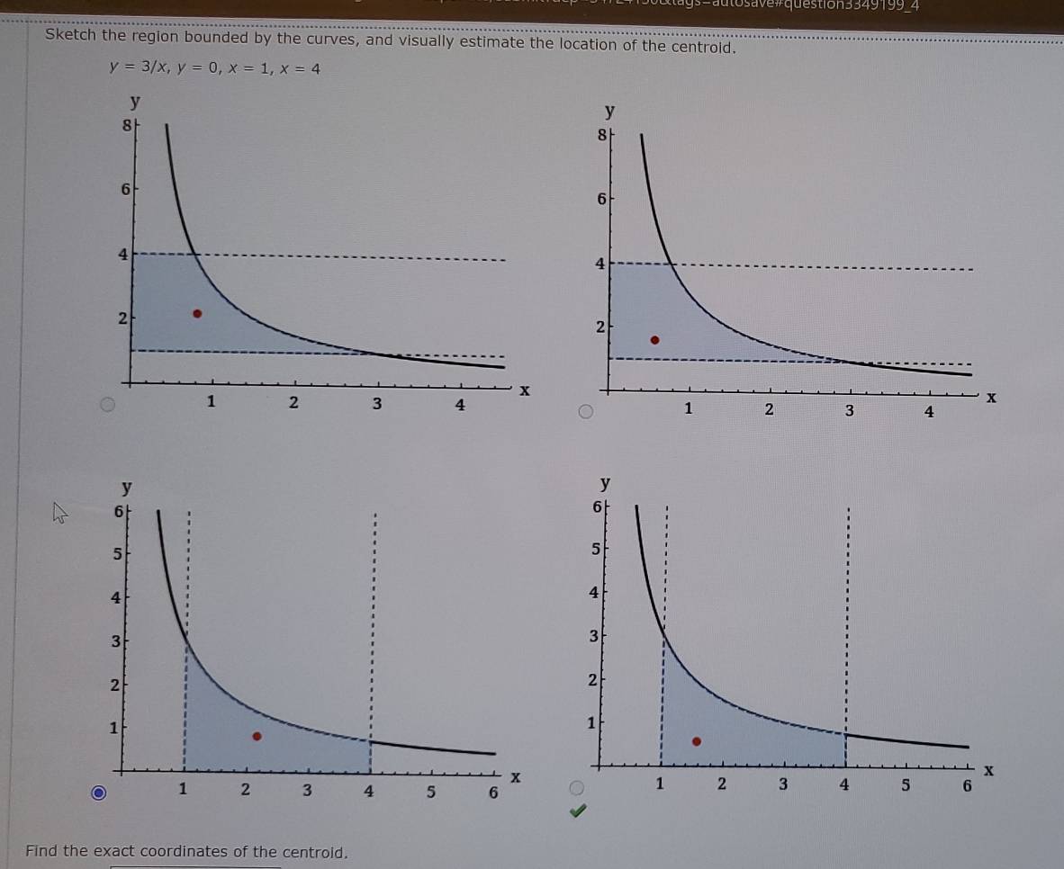 save # question 3349199 4 
Sketch the region bounded by the curves, and visually estimate the location of the centroid.
y=3/x, y=0, x=1, x=4
Find the exact coordinates of the centroid.