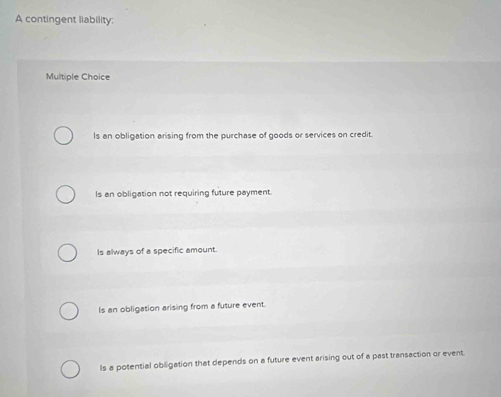 A contingent liability:
Multiple Choice
Is an obligation arising from the purchase of goods or services on credit.
Is an obligation not requiring future payment.
Is always of a specific amount.
Is an obligation arising from a future event.
Is a potential obligation that depends on a future event arising out of a past transaction or event.