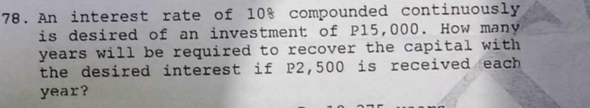 An interest rate of 10% compounded continuously 
is desired of an investment of P15,000. How many
years will be required to recover the capital with . 
the desired interest if P2,500 is received each
year?