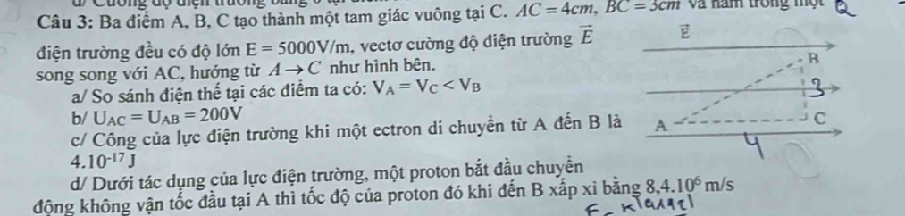 Cuờng độ địch trường 
Câu 3: Ba điểm A, B, C tạo thành một tam giác vuông tại C. AC=4cm, BC=3cm Và năm trong một 
điện trường đều có độ lớn E=5000V/m , vectơ cường độ điện trường vector E E 
song song với AC, hướng từ Ato C như hình bên. 
B 
a/ So sánh điện thế tại các điểm ta có: V_A=V_C
b/ U_AC=U_AB=200V C 
c/ Công của lực điện trường khi một ectron di chuyền từ A đến B là A
4. 10^(-17)J
d/ Dưới tác dụng của lực điện trường, một proton bắt đầu chuyền 
động không vận tốc đầu tại A thì tốc độ của proton đó khi đến B xấp xi bằng 8, 4.10^6m/s