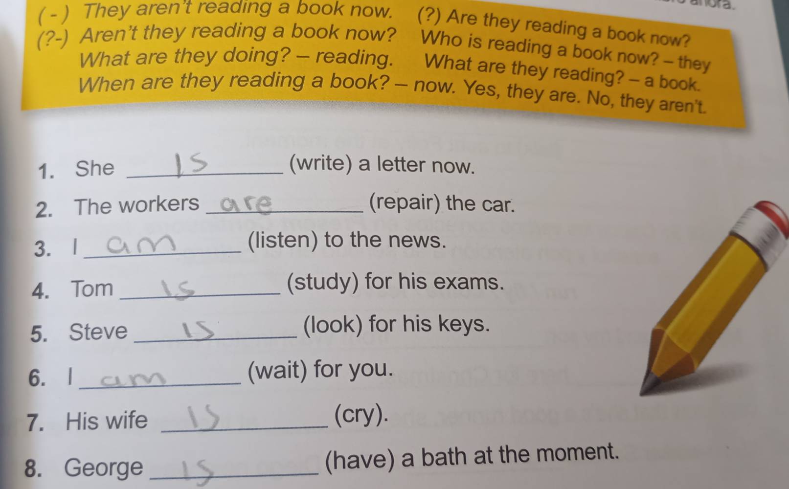 anora. 
( - ) They aren't reading a book now. (?) Are they reading a book now? 
(?-) Aren't they reading a book now? Who is reading a book now? -- they 
What are they doing? —- reading. What are they reading? - a book. 
When are they reading a book? — now. Yes, they are. No, they aren't. 
1. She _(write) a letter now. 
2. The workers _(repair) the car. 
3. l_ 
(listen) to the news. 
4. Tom_ 
(study) for his exams. 
5. Steve _(look) for his keys. 
6. l _(wait) for you. 
7. His wife _(cry). 
8. George _(have) a bath at the moment.