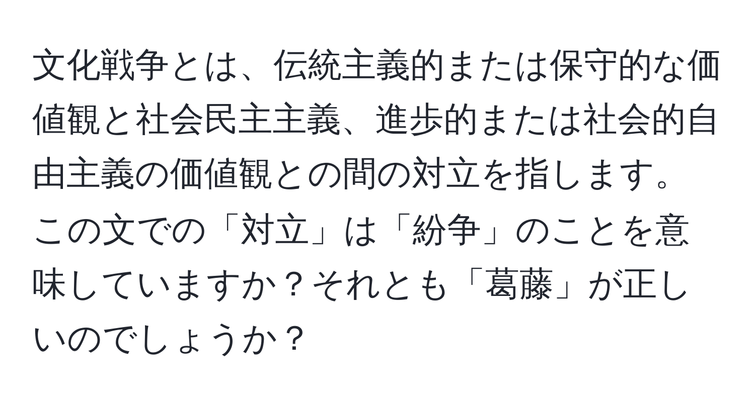 文化戦争とは、伝統主義的または保守的な価値観と社会民主主義、進歩的または社会的自由主義の価値観との間の対立を指します。この文での「対立」は「紛争」のことを意味していますか？それとも「葛藤」が正しいのでしょうか？