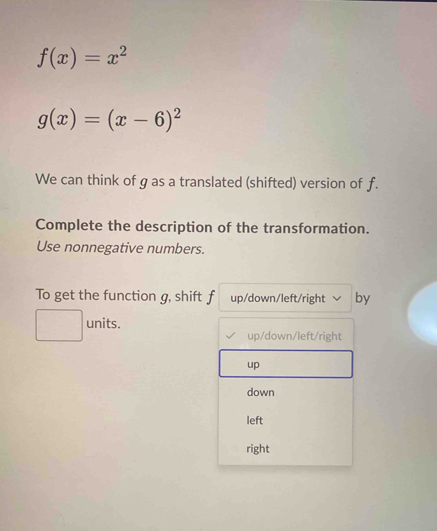 f(x)=x^2
g(x)=(x-6)^2
We can think of g as a translated (shifted) version of f.
Complete the description of the transformation.
Use nonnegative numbers.
To get the function g, shift f up/down/left/right by
units.
up/down/left/right
up
down
left
right