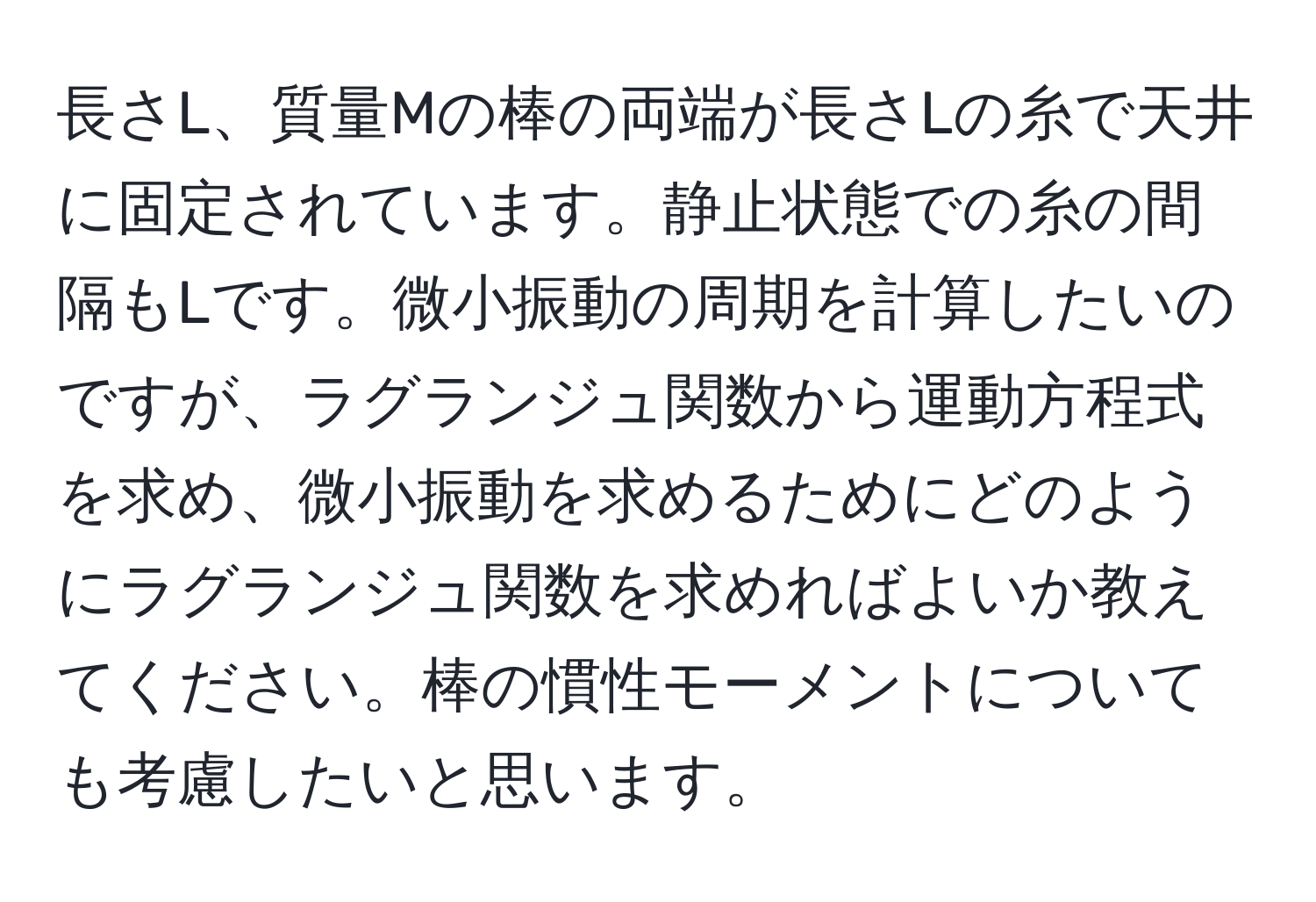 長さL、質量Mの棒の両端が長さLの糸で天井に固定されています。静止状態での糸の間隔もLです。微小振動の周期を計算したいのですが、ラグランジュ関数から運動方程式を求め、微小振動を求めるためにどのようにラグランジュ関数を求めればよいか教えてください。棒の慣性モーメントについても考慮したいと思います。