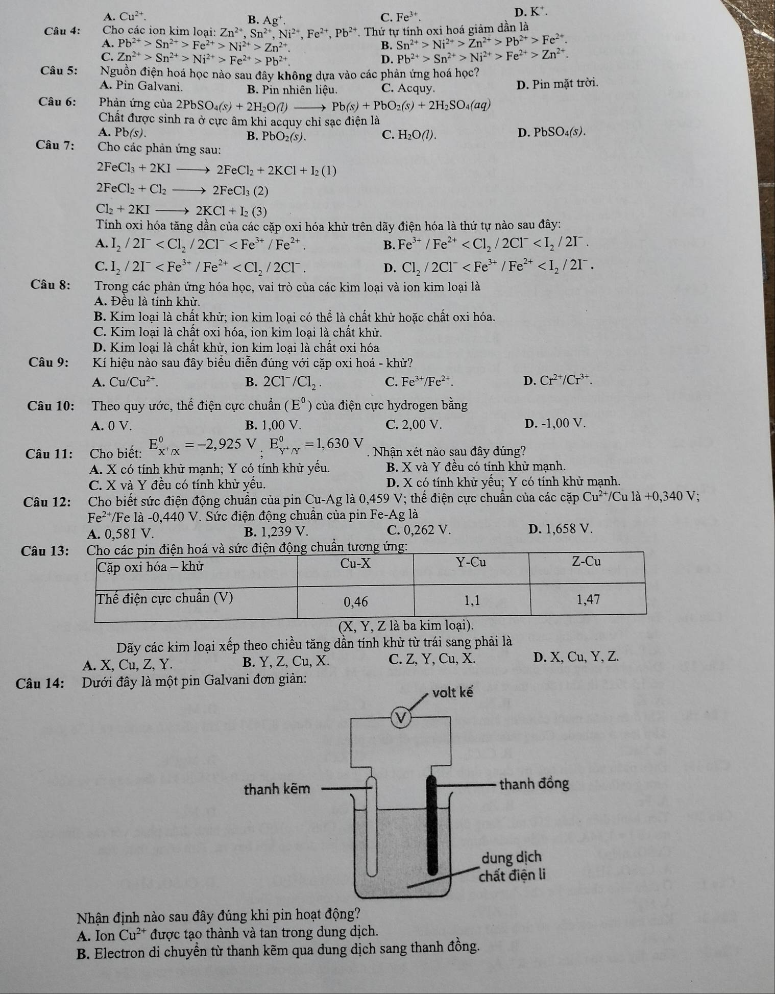 A. Cu^(2+). C. Fe^(3+).
D. K⁺.
B. Ag^+.
Câu 4:  Cho các ion kim loại: Zn^(2+),Sn^(2+),Ni^(2+),Fe^(2+),Pb^(2+) T. Thứ tự tính oxi hoá giảm dần là
A. Pb^(2+)>Sn^(2+)>Fe^(2+)>Ni^(2+)>Zn^(2+) Sn^(2+)>Ni^(2+)>Zn^(2+)>Pb^(2+)>Fe^(2+).
B.
C. Zn^(2+)>Sn^(2+)>Ni^(2+)>Fe^(2+)>Pb^(2+) D. Pb^(2+)>Sn^(2+)>Ni^(2+)>Fe^(2+)>Zn^(2+).
Câu 5: Nguồn điện hoá học nào sau đây không dựa vào các phản ứng hoá học?
A. Pin Galvani. B. Pin nhiên liệu. C. Acquy. D. Pin mặt trời.
Câu 6:  Phản ứng của 2PbSO_4(s)+2H_2O(l)to Pb(s)+PbO_2(s)+2H_2SO_4(aq)
Chất được sinh ra ở cực âm khi acquy chỉ sạc điện là
A. Pb(s). B. PbO_2(s). C. H_2O(l). D. PbSO_4(s).
Câu 7:  Cho các phản ứng sau:
2FeCl_3+2KIto 2FeCl_2+2KCl+I_2(1)
2FeCl_2+Cl_2to 2FeCl_3(2)
Cl_2+2KIto 2KCl+I_2(3)
Tính oxi hóa tăng dần của các cặp oxi hóa khử trên dãy điện hóa là thứ tự nào sau đây:
A. I_2/2I^- B. Fe^(3+)/Fe^(2+)
C. I_2/2I^- D. Cl_2/2Cl^-
Câu 8: Trong các phản ứng hóa học, vai trò của các kim loại và ion kim loại là
A. Đều là tính khử.
B. Kim loại là chất khử; ion kim loại có thể là chất khử hoặc chất oxi hóa.
C. Kim loại là chất oxi hóa, ion kim loại là chất khử.
D. Kim loại là chất khử, ion kim loại là chất oxi hóa
Câu 9:  Kí hiệu nào sau đây biểu diễn đúng với cặp oxi hoá - khử?
A. Cu /Cu²⁺. B. 2Cl^-/Cl_2. C. Fe^(3+)/Fe^(2+). D. Cr^(2+)/Cr^(3+).
Câu 10: Theo quy ước, thế điện cực chuẩn (E^0 của điện cực hydrogen bằng
A. 0 V. B. 1,00 V. C. 2,00 V. D. -1,00 V.
Câu 11: Cho biết: E_x^+/x^0=-2,925 V E_Y^+/Y^0=1,630V Nhân xét nào sau đây đúng?
A. X có tính khử mạnh; Y có tính khử yếu. B. X và Y đều có tính khử mạnh.
C. X và Y đều có tính khử yếu. D. X có tính khử yếu; Y có tính khử mạnh.
Câu 12: Cho biết sức điện động chuẩn của pin Cu-Ag là 0,459 V; thế điện cực chuẩn của các cặp Cu^(2+)/ Cu là +0,340 V;
Fe²*/Fe là -0,440 V. Sức điện động chuẩn của pin Fe-Ag là
A. 0,581 V. B. 1,239 V. C. 0,262 V. D. 1,658 V.
Câu
Dãy các kim loại xếp theo chiều tăng dần tính khử từ trái sang phải là
A. X, Cu, Z, Y. B. Y, Z, Cu, X. C. Z, Y, Cu, X. D. X, Cu, Y, Z.
Câu 14: Dưới đây là một pin Galvani đơn giản:
Nhận định nào sau đây đúng khi pin hoạt động?
A. Ion Cu^(2+) được tạo thành và tan trong dung dịch.
B. Electron di chuyền từ thanh kẽm qua dung dịch sang thanh đồng.