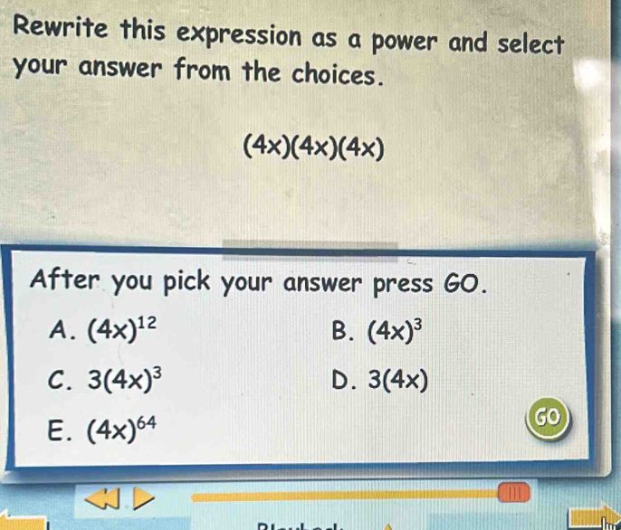 Rewrite this expression as a power and select
your answer from the choices.
(4x)(4x)(4x)
After you pick your answer press GO.
A. (4x)^12 B. (4x)^3
C. 3(4x)^3 D. 3(4x)
E. (4x)^64
GO