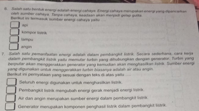 Salah satu bentuk energi adalah energi cahaya. Energi cahaya merupakan energi yang dipancarkan
oleh sumber cahaya. Tanpa cahaya, keadaan akan menjadi gelap gulita.
Berikut ini termasuk sumber energi cahaya yaitu ....
api
kompor listrik
lampu
angin
7. Salah satu pemanfaatan energi adalah dalam pembangkit listrik. Secara sederhana, cara kerja
dalam pembangkit listrik yaitu memutar turbin yang dihubungkan dengan generator. Turbin yang
berputar akan menggerakkan generator yang kemudian akan menghasilkan listrik. Sumber energi
yang digunakan untuk menggerakkan turbin biasanya adalah air atau angin.
Berikut ini pernyataan yang sesuai dengan teks di atas yaitu ....
Seluruh energi digunakan untuk menghasilkan listrik.
Pembangkit listrik mengubah energi gerak menjadi energi listrik.
Air dan angin merupakan sumber energi dalam pembangkit listrik.
Generator merupakan komponen penghasil listrik dalam pembangkit listrik.