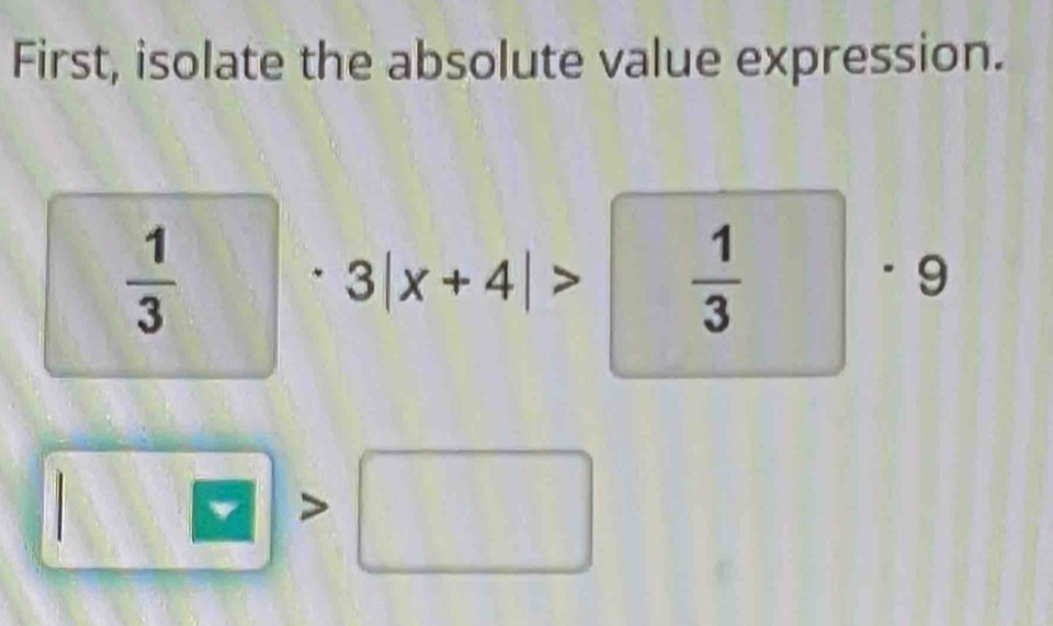 First, isolate the absolute value expression.
 1/3 
3|x+4|>  1/3  □ · 9
w