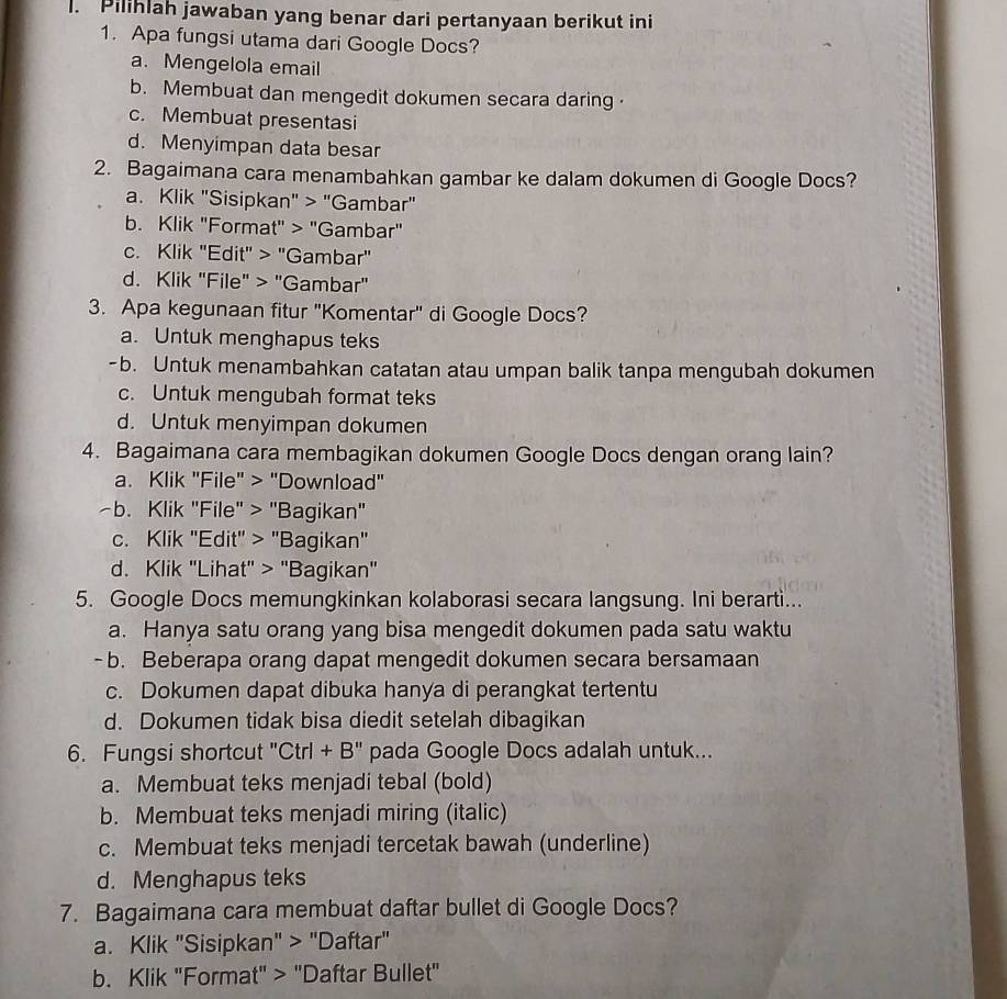 Pilihlah jawaban yang benar dari pertanyaan berikut ini
1. Apa fungsi utama dari Google Docs?
a. Mengelola email
b. Membuat dan mengedit dokumen secara daring ·
c. Membuat presentasi
d. Menyimpan data besar
2. Bagaimana cara menambahkan gambar ke dalam dokumen di Google Docs?
a. Klik "Sisipkan" > "Gambar"
b. Klik "Format" > "Gambar"
c. Klik "Edit" > "Gambar"
d. Klik "File" > "Gambar"
3. Apa kegunaan fitur ''Komentar'' di Google Docs?
a. Untuk menghapus teks
-b. Untuk menambahkan catatan atau umpan balik tanpa mengubah dokumen
c. Untuk mengubah format teks
d. Untuk menyimpan dokumen
4. Bagaimana cara membagikan dokumen Google Docs dengan orang lain?
a. Klik "File" > "Download"
~b. Klik "File" > "Bagikan"
c. Klik "Edit" > "Bagikan"
d. Klik "Lihat' > ''Bagikan"
5. Google Docs memungkinkan kolaborasi secara langsung. Ini berarti...
a. Hanya satu orang yang bisa mengedit dokumen pada satu waktu
-b. Beberapa orang dapat mengedit dokumen secara bersamaan
c. Dokumen dapat dibuka hanya di perangkat tertentu
d. Dokumen tidak bisa diedit setelah dibagikan
6. Fungsi shortcut "Ctrl + B" pada Google Docs adalah untuk...
a. Membuat teks menjadi tebal (bold)
b. Membuat teks menjadi miring (italic)
c. Membuat teks menjadi tercetak bawah (underline)
d. Menghapus teks
7. Bagaimana cara membuat daftar bullet di Google Docs?
a. Klik "Sisipkan" > "Daftar"
b. Klik "Format" > "Daftar Bullet"