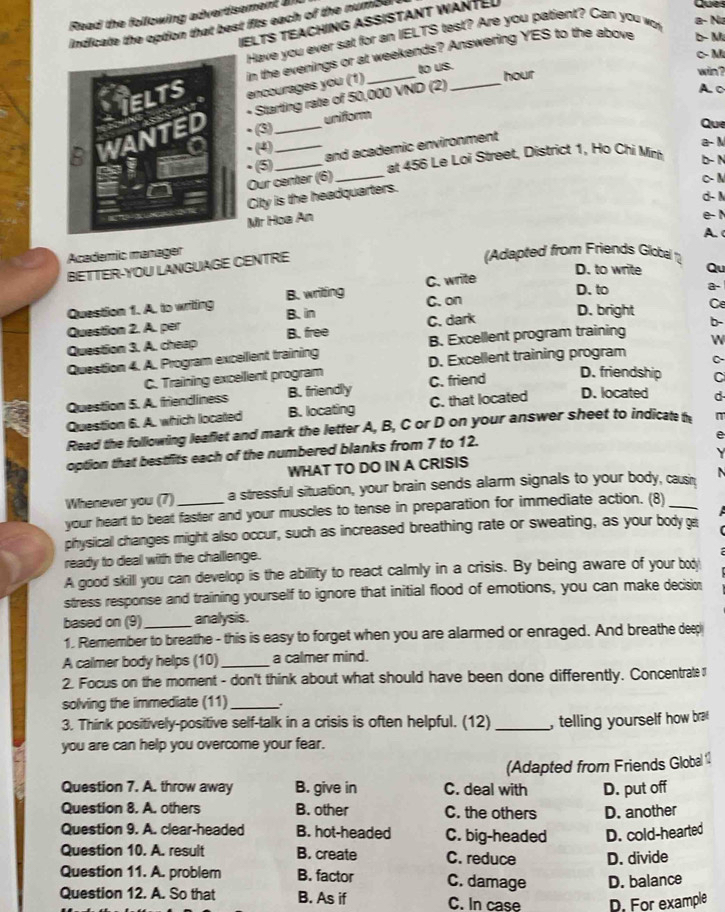 Read the following advertisement a 
IELTS TEACHING ASSISTANT WANTED
indicate the option that best fits each of the number
Have you ever sat for an IELTS test? Are you patient? Can you wo a- N ye
c M
in the evenings or at weekends? Answering YES to the above b- M
encourages you (1) _to us._ hour
win ?
Starting rate of 50,000 VND (2)
A. c
(3) __uniform
Que
·⑤ and academic environment
a- M
. (4) b- N
Our center (6) _at 456 Le Loi Street, District 1, Ho Chi Min
C- N
City is the headquarters.
d- M
Mr Hoa An
e- 1
A.
Academic manager (Adapted from Friends Global 
BETTER-YOU LANGUAGE CENTRE
D. to write Qu
D. to a-
Question 1. A. to writing B. writing C. write
D. bright Ce
Question 2. A. per B. in C. on
Question 3. A. cheep B. free C. dark
Question 4. A. Program excelient training B. Excellent program training W b-
C. Training excellent program D. Excellent training program C-
Question 5. A. friendiness B. friendly C. friend
D. friendship C
Question 6. A. which located B. locating C. that located D. located d
Read the following leaflet and mark the letter A, B, C or D on your answer sheet to indicate t
  
option that bestfits each of the numbered blanks from 7 to 12.
e
WHAT TO DO IN A CRISIS
Whenever you (7) a stressful situation, your brain sends alarm signals to your body, causi   
your heart to beat faster and your muscles to tense in preparation for immediate action. (8)_
 
physical changes might also occur, such as increased breathing rate or sweating, as your body 
ready to deal with the challenge.
A good skilll you can develop is the ability to react calmly in a crisis. By being aware of your boy
stress response and training yourself to ignore that initial flood of emotions, you can make decisio
based on (9)_ analysis.
1. Remember to breathe - this is easy to forget when you are alarmed or enraged. And breathe deep
A calmer body helps (10) _a calmer mind.
2. Focus on the moment - don't think about what should have been done differently. Concentrate 
solving the immediate (11) _.
3. Think positively-positive self-talk in a crisis is often helpful. (12) _, telling yourself how bra 
you are can help you overcome your fear.
Question 7. A. throw away B. give in C. deal with (Adapted from Friends Global 11
Question 8. A. others B. other C. the others D. put off
D. another
Question 9. A. clear-headed B. hot-headed C. big-headed D. cold-hearted
Question 10. A. result B. create C. reduce D. divide
Question 11. A. problem B. factor C. damage D. balance
Question 12. A. So that B. As if C. In case D. For example