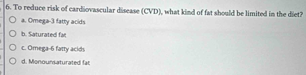 To reduce risk of cardiovascular disease (CVD), what kind of fat should be limited in the diet?
a. Omega- 3 fatty acids
b. Saturated fat
c. Omega- 6 fatty acids
d. Monounsaturated fat