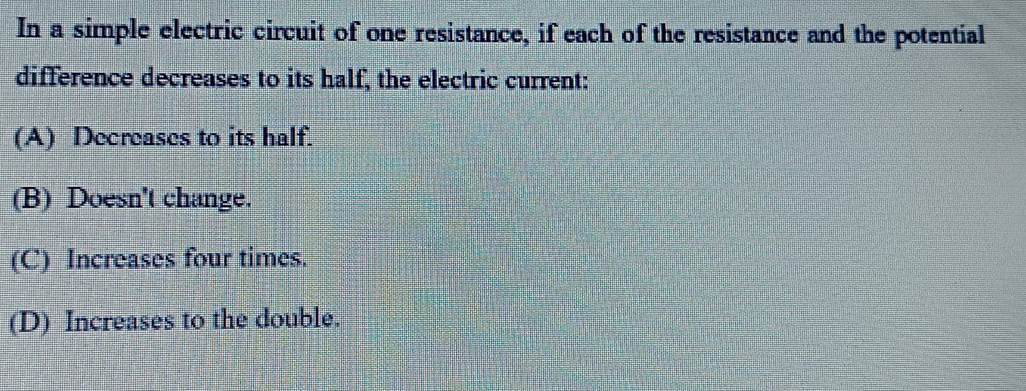 In a simple electric circuit of one resistance, if each of the resistance and the potential
difference decreases to its half, the electric current:
(A) Decreases to its half.
(B) Doesn't change.
(C) Increases four times.
(D) Increases to the double.