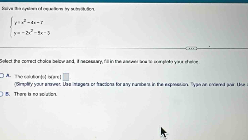 Solve the system of equations by substitution.
beginarrayl y=x^2-4x-7 y=-2x^2-5x-3endarray.
Select the correct choice below and, if necessary, fill in the answer box to complete your choice.
A. The solution(s) is(are) □ . 
(Simplify your answer. Use integers or fractions for any numbers in the expression. Type an ordered pair. Use
B. There is no solution.