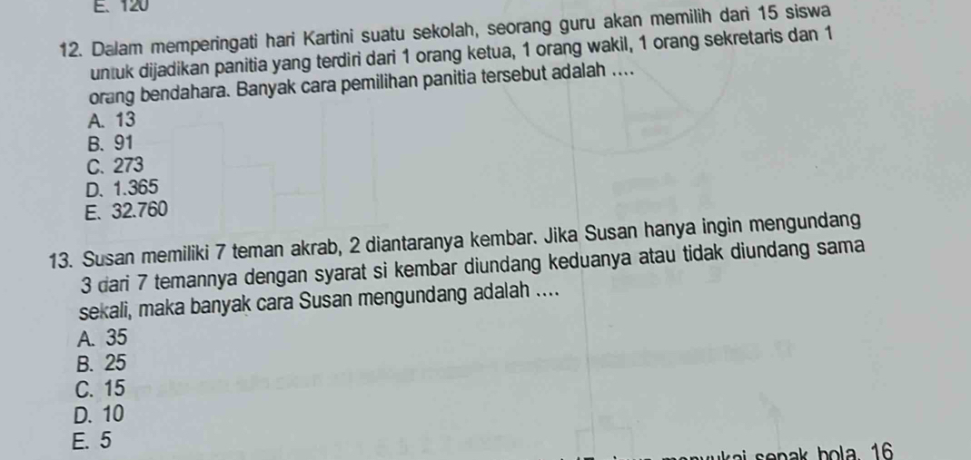 E、 120
12. Dalam memperingati hari Kartini suatu sekolah, seorang guru akan memilih dari 15 siswa
untuk dijadikan panitia yang terdiri dari 1 orang ketua, 1 orang wakil, 1 orang sekretaris dan 1
orang bendahara. Banyak cara pemilihan panitia tersebut adalah ....
A. 13
B. 91
C. 273
D. 1.365
E. 32.760
13. Susan memiliki 7 teman akrab, 2 diantaranya kembar. Jika Susan hanya ingin mengundang
3 dari 7 temannya dengan syarat si kembar diundang keduanya atau tidak diundang sama
sekali, maka banyak cara Susan mengundang adalah ....
A. 35
B. 25
C. 15
D. 10
E. 5