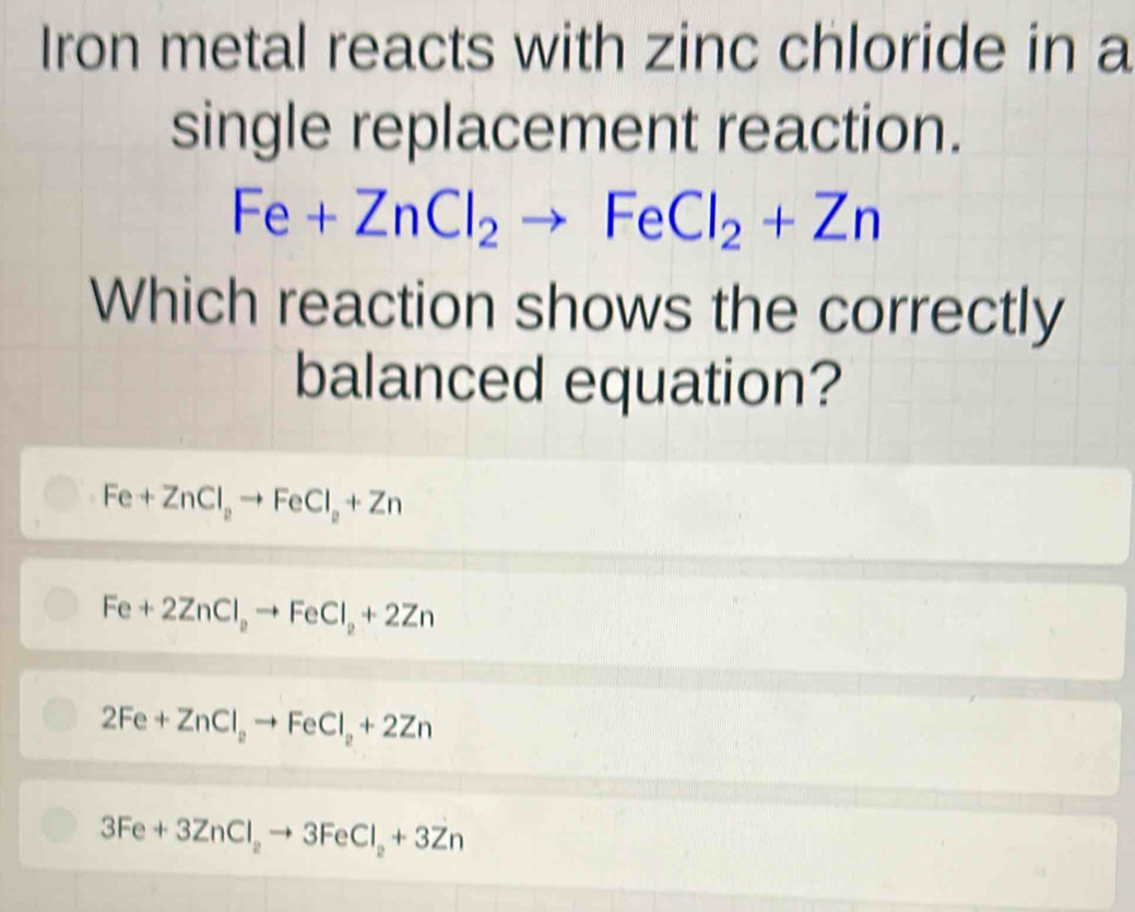 Iron metal reacts with zinc chloride in a
single replacement reaction.
Fe+ZnCl_2to FeCl_2+Zn
Which reaction shows the correctly
balanced equation?
Fe+ZnCl_2to FeCl_2+Zn
Fe+2ZnCl_2to FeCl_2+2Zn
2Fe+ZnCl_2to FeCl_2+2Zn
3Fe+3ZnCl_2to 3FeCl_2+3Zn