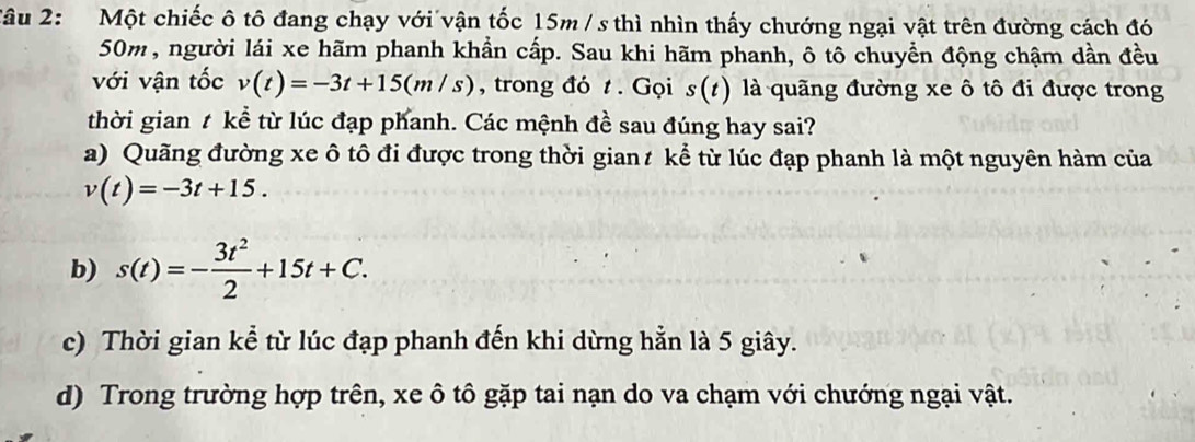 âu 2: Một chiếc ô tô đang chạy với vận tốc 15m / s thì nhìn thấy chướng ngại vật trên đường cách đó
50m, người lái xe hãm phanh khẩn cấp. Sau khi hãm phanh, ô tô chuyền động chậm dần đều
với vận tốc v(t)=-3t+15(m/s) , trong đó t. Gọi s(t ) là quãng đường xe ô tô đi được trong
thời gian t kể từ lúc đạp phanh. Các mệnh đề sau đúng hay sai?
a) Quãng đường xe ô tô đi được trong thời gian t kể từ lúc đạp phanh là một nguyên hàm của
v(t)=-3t+15.
b) s(t)=- 3t^2/2 +15t+C.
c) Thời gian kể từ lúc đạp phanh đến khi dừng hẳn là 5 giây.
d) Trong trường hợp trên, xe ô tô gặp tai nạn do va chạm với chướng ngại vật.