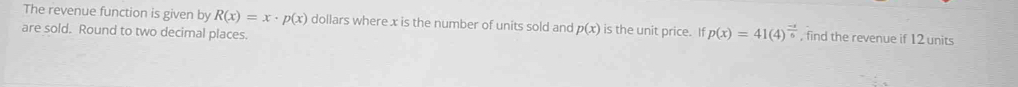 The revenue function is given by R(x)=x· p(x) dollars where x is the number of units sold and p(x) is the unit price. If p(x)=41(4)^ (-1)/6  , find the revenue if 12 units 
are sold. Round to two decimal places.