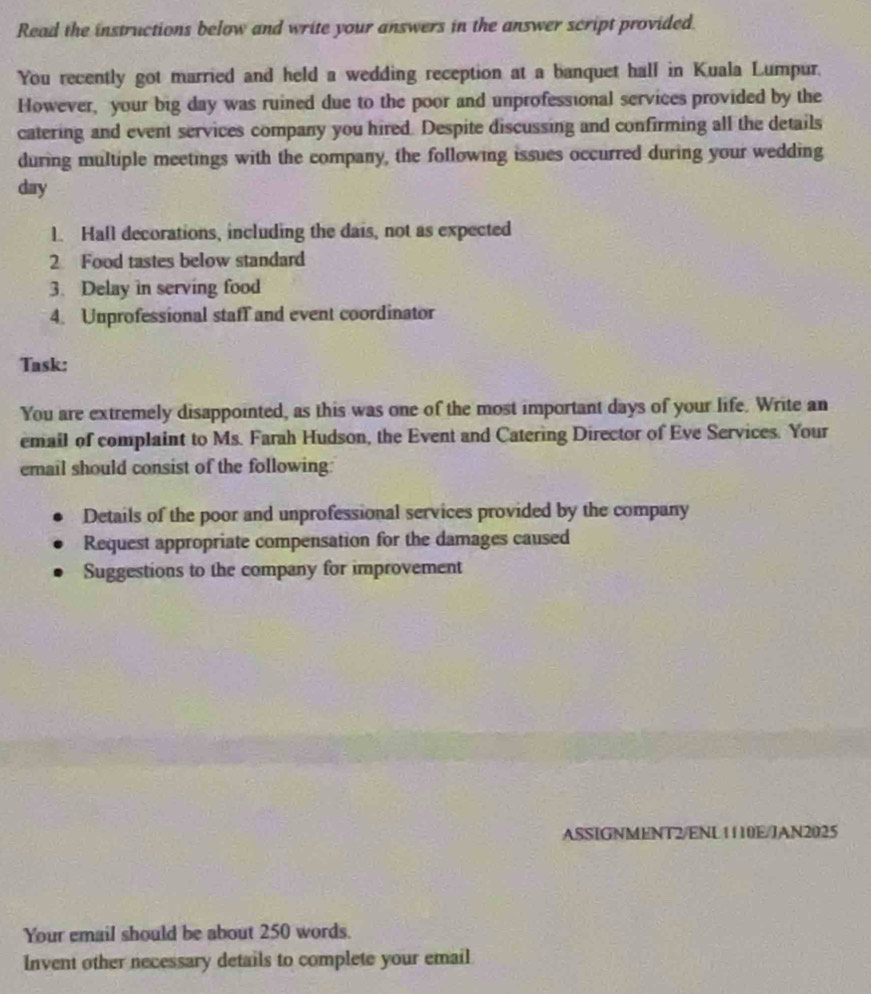 Read the instructions below and write your answers in the answer script provided. 
You recently got married and held a wedding reception at a banquet hall in Kuala Lumpur. 
However, your big day was ruined due to the poor and unprofessional services provided by the 
catering and event services company you hired. Despite discussing and confirming all the details 
during multiple meetings with the company, the following issues occurred during your wedding
day
1. Hall decorations, including the dais, not as expected 
2 Food tastes below standard 
3. Delay in serving food 
4. Unprofessional staff and event coordinator 
Task: 
You are extremely disappointed, as this was one of the most important days of your life. Write an 
email of complaint to Ms. Farah Hudson, the Event and Catering Director of Eve Services. Your 
email should consist of the following: 
Details of the poor and unprofessional services provided by the company 
Request appropriate compensation for the damages caused 
Suggestions to the company for improvement 
ASSIGNMENT2/ENL1110E/JAN2025 
Your email should be about 250 words. 
Invent other necessary details to complete your email