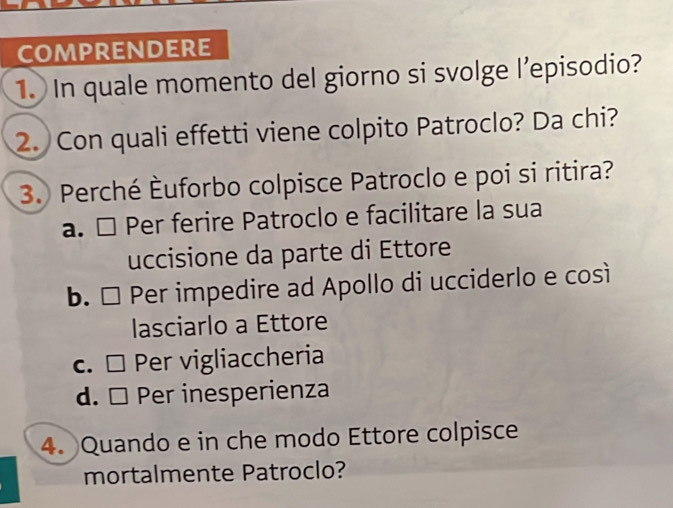 COMPRENDERE
1. In quale momento del giorno si svolge l’episodio?
2. Con quali effetti viene colpito Patroclo? Da chi?
3. Perché Èuforbo colpisce Patroclo e poi si ritira?
a. □ Per ferire Patroclo e facilitare la sua
uccisione da parte di Ettore
b. □ Per impedire ad Apollo di ucciderlo e così
lasciarlo a Ettore
c. □ Per vigliaccheria
d. □ Per inesperienza
4. Quando e in che modo Ettore colpisce
mortalmente Patroclo?