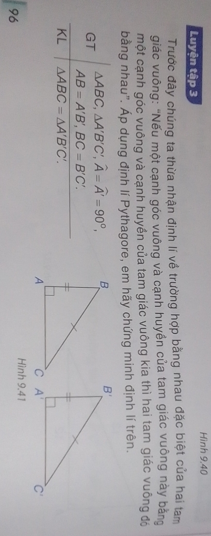 Hình 9.40
Luyện tập 3
Trước đây chúng ta thừa nhận định lí về trường hợp bằng nhau đặc biệt của hai tam
giác vuông: "Nếu một cạnh góc vuông và cạnh huyền của tam giác vuông này bằng
một cạnh góc vuông và cạnh huyền của tam giác vuông kia thì hai tam giác vuông đó
bằng nhau". Áp dụng định lí Pythagore, em hãy chứng minh định lí trên.
△ ABC,△ A'B'C',widehat A=widehat A'=90°,
GT
AB=A'B',BC=B'C'.
KL △ ABC=△ A'B'C'.
Hình 9.41
96