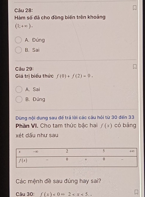 Hàm số đã cho đồng biến trên khoảng
(1;+∈fty ).
A. Đúng
B. Sai
Câu 29:
Giá trị biểu thức f(0)+f(2)=0.
A. Sai
B. Đúng
Dùng nội dung sau đế trả lời các câu hỏi từ 30 đến 33
Phần VI. Cho tam thức bậc hai f(x) có bảng
xét dấu như sau
Các mệnh đề sau đúng hay sai?
Câu 30: f(x)<0Leftrightarrow 2