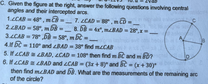 u=2surd ab
C. Given the figure at the right, answer the following questions involving central 
angles and their intercepted arcs. 
1. ∠ CAB=48°, mwidehat CB= _  7. ∠ CAD=88°, mwidehat CD= _ 
2. ∠ BAD=58°, mwidehat DB= _8. widehat DB=4x°, m∠ BAD=28°, x= _ 
3.. ∠ CAB=78°, widehat DB=58°, mwidehat DC= _ 
4.If widehat DC=110° and ∠ BAD=38° find m∠ CAB
5. If ∠ CAB≌ ∠ BAD, ∠ CAD=108° then find mwidehat BC and mwidehat BD ? 
6. If ∠ CAB≌ ∠ BAD and ∠ CAB=(3x+8)^circ  and widehat BC=(x+30)^circ 
then find m∠ BAD and widehat DB. What are the measurements of the remaining arc 
of the circle?