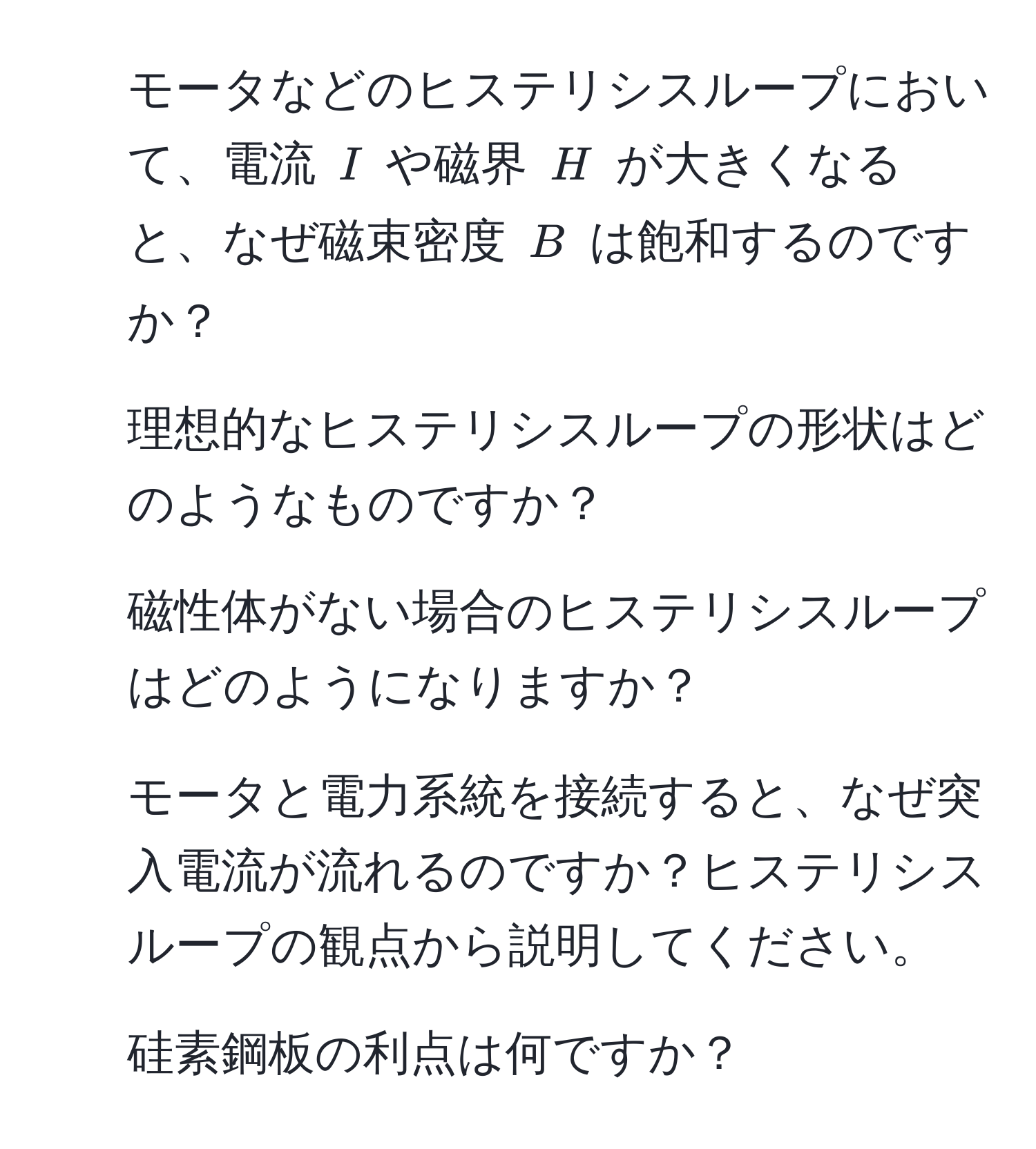 モータなどのヒステリシスループにおいて、電流 $I$ や磁界 $H$ が大きくなると、なぜ磁束密度 $B$ は飽和するのですか？  
2. 理想的なヒステリシスループの形状はどのようなものですか？  
3. 磁性体がない場合のヒステリシスループはどのようになりますか？  
4. モータと電力系統を接続すると、なぜ突入電流が流れるのですか？ヒステリシスループの観点から説明してください。  
5. 硅素鋼板の利点は何ですか？